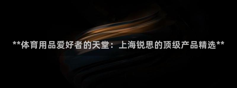 欧陆娱乐客服电话：**体育用品爱好者的天堂：上海锐思的顶级产